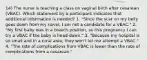 14) The nurse is teaching a class on vaginal birth after cesarean (VBAC). Which statement by a participant indicates that additional information is needed? 1. "Since the scar on my belly goes down from my navel, I am not a candidate for a VBAC." 2. "My first baby was in a breech position, so this pregnancy I can try a VBAC if the baby is head-down." 3. "Because my hospital is so small and in a rural area, they won't let me attempt a VBAC." 4. "The rate of complications from VBAC is lower than the rate of complications from a cesarean."