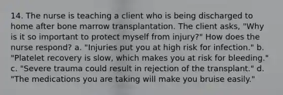 14. The nurse is teaching a client who is being discharged to home after bone marrow transplantation. The client asks, "Why is it so important to protect myself from injury?" How does the nurse respond? a. "Injuries put you at high risk for infection." b. "Platelet recovery is slow, which makes you at risk for bleeding." c. "Severe trauma could result in rejection of the transplant." d. "The medications you are taking will make you bruise easily."