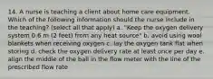 14. A nurse is teaching a client about home care equipment. Which of the following information should the nurse include in the teaching? (select all that apply) a. "Keep the oxygen delivery system 0.6 m (2 feet) from any heat source" b. avoid using wool blankets when receiving oxygen c. lay the oxygen tank flat when storing d. check the oxygen delivery rate at least once per day e. align the middle of the ball in the flow meter with the line of the prescribed flow rate