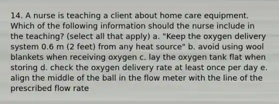 14. A nurse is teaching a client about home care equipment. Which of the following information should the nurse include in the teaching? (select all that apply) a. "Keep the oxygen delivery system 0.6 m (2 feet) from any heat source" b. avoid using wool blankets when receiving oxygen c. lay the oxygen tank flat when storing d. check the oxygen delivery rate at least once per day e. align the middle of the ball in the flow meter with the line of the prescribed flow rate