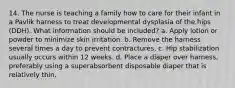 14. The nurse is teaching a family how to care for their infant in a Pavlik harness to treat developmental dysplasia of the hips (DDH). What information should be included? a. Apply lotion or powder to minimize skin irritation. b. Remove the harness several times a day to prevent contractures. c. Hip stabilization usually occurs within 12 weeks. d. Place a diaper over harness, preferably using a superabsorbent disposable diaper that is relatively thin.