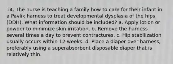 14. The nurse is teaching a family how to care for their infant in a Pavlik harness to treat developmental dysplasia of the hips (DDH). What information should be included? a. Apply lotion or powder to minimize skin irritation. b. Remove the harness several times a day to prevent contractures. c. Hip stabilization usually occurs within 12 weeks. d. Place a diaper over harness, preferably using a superabsorbent disposable diaper that is relatively thin.