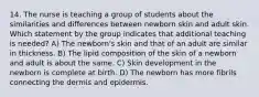 14. The nurse is teaching a group of students about the similarities and differences between newborn skin and adult skin. Which statement by the group indicates that additional teaching is needed? A) The newborn's skin and that of an adult are similar in thickness. B) The lipid composition of the skin of a newborn and adult is about the same. C) Skin development in the newborn is complete at birth. D) The newborn has more fibrils connecting the dermis and epidermis.