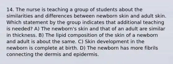 14. The nurse is teaching a group of students about the similarities and differences between newborn skin and adult skin. Which statement by the group indicates that additional teaching is needed? A) The newborn's skin and that of an adult are similar in thickness. B) The lipid composition of the skin of a newborn and adult is about the same. C) Skin development in the newborn is complete at birth. D) The newborn has more fibrils connecting <a href='https://www.questionai.com/knowledge/kEsXbG6AwS-the-dermis' class='anchor-knowledge'>the dermis</a> and epidermis.