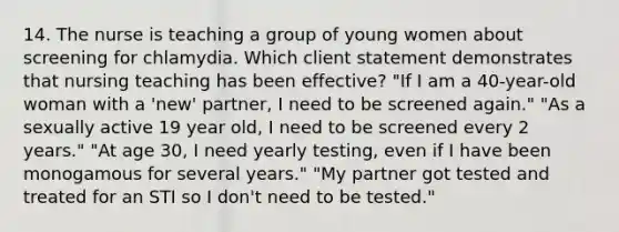 14. The nurse is teaching a group of young women about screening for chlamydia. Which client statement demonstrates that nursing teaching has been effective? "If I am a 40-year-old woman with a 'new' partner, I need to be screened again." "As a sexually active 19 year old, I need to be screened every 2 years." "At age 30, I need yearly testing, even if I have been monogamous for several years." "My partner got tested and treated for an STI so I don't need to be tested."