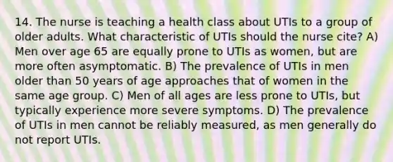 14. The nurse is teaching a health class about UTIs to a group of older adults. What characteristic of UTIs should the nurse cite? A) Men over age 65 are equally prone to UTIs as women, but are more often asymptomatic. B) The prevalence of UTIs in men older than 50 years of age approaches that of women in the same age group. C) Men of all ages are less prone to UTIs, but typically experience more severe symptoms. D) The prevalence of UTIs in men cannot be reliably measured, as men generally do not report UTIs.