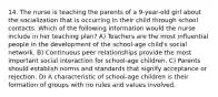 14. The nurse is teaching the parents of a 9-year-old girl about the socialization that is occurring in their child through school contacts. Which of the following information would the nurse include in her teaching plan? A) Teachers are the most influential people in the development of the school-age child's social network. B) Continuous peer relationships provide the most important social interaction for school-age children. C) Parents should establish norms and standards that signify acceptance or rejection. D) A characteristic of school-age children is their formation of groups with no rules and values involved.