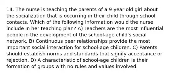 14. The nurse is teaching the parents of a 9-year-old girl about the socialization that is occurring in their child through school contacts. Which of the following information would the nurse include in her teaching plan? A) Teachers are the most influential people in the development of the school-age child's social network. B) Continuous peer relationships provide the most important social interaction for school-age children. C) Parents should establish norms and standards that signify acceptance or rejection. D) A characteristic of school-age children is their formation of groups with no rules and values involved.