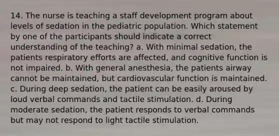 14. The nurse is teaching a staff development program about levels of sedation in the pediatric population. Which statement by one of the participants should indicate a correct understanding of the teaching? a. With minimal sedation, the patients respiratory efforts are affected, and cognitive function is not impaired. b. With general anesthesia, the patients airway cannot be maintained, but cardiovascular function is maintained. c. During deep sedation, the patient can be easily aroused by loud verbal commands and tactile stimulation. d. During moderate sedation, the patient responds to verbal commands but may not respond to light tactile stimulation.