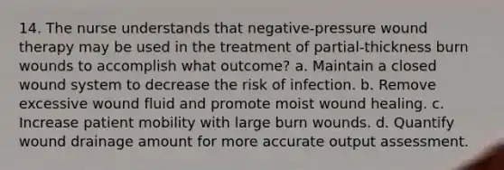 14. The nurse understands that negative-pressure wound therapy may be used in the treatment of partial-thickness burn wounds to accomplish what outcome? a. Maintain a closed wound system to decrease the risk of infection. b. Remove excessive wound fluid and promote moist wound healing. c. Increase patient mobility with large burn wounds. d. Quantify wound drainage amount for more accurate output assessment.