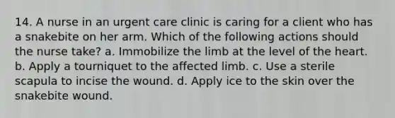 14. A nurse in an urgent care clinic is caring for a client who has a snakebite on her arm. Which of the following actions should the nurse take? a. Immobilize the limb at the level of the heart. b. Apply a tourniquet to the affected limb. c. Use a sterile scapula to incise the wound. d. Apply ice to the skin over the snakebite wound.