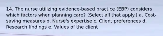 14. The nurse utilizing evidence-based practice (EBP) considers which factors when planning care? (Select all that apply.) a. Cost-saving measures b. Nurse's expertise c. Client preferences d. Research findings e. Values of the client