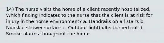 14) The nurse visits the home of a client recently hospitalized. Which finding indicates to the nurse that the client is at risk for injury in the home environment? a. Handrails on all stairs b. Nonskid shower surface c. Outdoor lightbulbs burned out d. Smoke alarms throughout the home