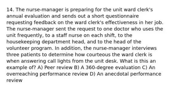 14. The nurse-manager is preparing for the unit ward clerk's annual evaluation and sends out a short questionnaire requesting feedback on the ward clerk's effectiveness in her job. The nurse-manager sent the request to one doctor who uses the unit frequently, to a staff nurse on each shift, to the housekeeping department head, and to the head of the volunteer program. In addition, the nurse-manager interviews three patients to determine how courteous the ward clerk is when answering call lights from the unit desk. What is this an example of? A) Peer review B) A 360-degree evaluation C) An overreaching performance review D) An anecdotal performance review