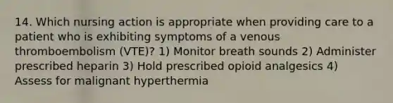 14. Which nursing action is appropriate when providing care to a patient who is exhibiting symptoms of a venous thromboembolism (VTE)? 1) Monitor breath sounds 2) Administer prescribed heparin 3) Hold prescribed opioid analgesics 4) Assess for malignant hyperthermia