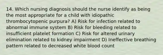 14. Which nursing diagnosis should the nurse identify as being the most appropriate for a child with idiopathic thrombocytopenic purpura? A) Risk for infection related to abnormal immune system B) Risk for bleeding related to insufficient platelet formation C) Risk for altered urinary elimination related to kidney impairment D) Ineffective breathing pattern related to decreased white blood count