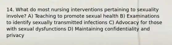 14. What do most nursing interventions pertaining to sexuality involve? A) Teaching to promote sexual health B) Examinations to identify sexually transmitted infections C) Advocacy for those with sexual dysfunctions D) Maintaining confidentiality and privacy