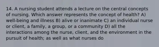 14. A nursing student attends a lecture on the central concepts of nursing. Which answer represents the concept of health? A) well-being and illness B) alive or inanimate C) an individual nurse or client, a family, a group, or a community D) all the interactions among the nurse, client, and the environment in the pursuit of health; as well as what nurses do