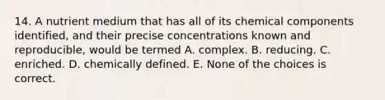 14. A nutrient medium that has all of its chemical components identified, and their precise concentrations known and reproducible, would be termed A. complex. B. reducing. C. enriched. D. chemically defined. E. None of the choices is correct.