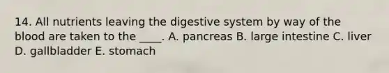 14. All nutrients leaving the digestive system by way of the blood are taken to the ____. A. pancreas B. large intestine C. liver D. gallbladder E. stomach