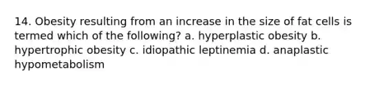 14. Obesity resulting from an increase in the size of fat cells is termed which of the following? a. hyperplastic obesity b. hypertrophic obesity c. idiopathic leptinemia d. anaplastic hypometabolism