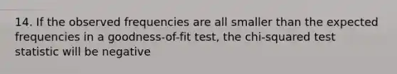 14. If the observed frequencies are all smaller than the expected frequencies in a goodness-of-fit test, the chi-squared test statistic will be negative