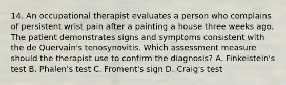 14. An occupational therapist evaluates a person who complains of persistent wrist pain after a painting a house three weeks ago. The patient demonstrates signs and symptoms consistent with the de Quervain's tenosynovitis. Which assessment measure should the therapist use to confirm the diagnosis? A. Finkelstein's test B. Phalen's test C. Froment's sign D. Craig's test