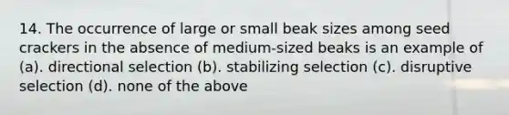 14. The occurrence of large or small beak sizes among seed crackers in the absence of medium-sized beaks is an example of (a). directional selection (b). stabilizing selection (c). disruptive selection (d). none of the above