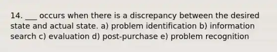 14. ___ occurs when there is a discrepancy between the desired state and actual state. a) problem identification b) information search c) evaluation d) post-purchase e) problem recognition