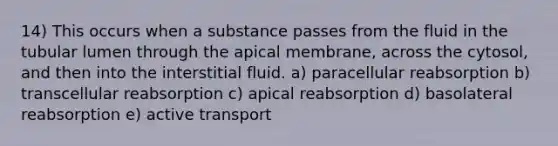 14) This occurs when a substance passes from the fluid in the tubular lumen through the apical membrane, across the cytosol, and then into the interstitial fluid. a) paracellular reabsorption b) transcellular reabsorption c) apical reabsorption d) basolateral reabsorption e) active transport