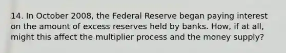 14. In October 2008, the Federal Reserve began paying interest on the amount of excess reserves held by banks. How, if at all, might this affect the multiplier process and the money supply?