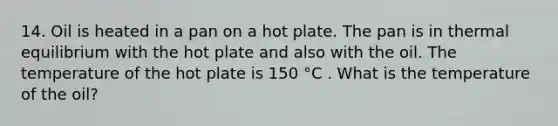 14. Oil is heated in a pan on a hot plate. The pan is in thermal equilibrium with the hot plate and also with the oil. The temperature of the hot plate is 150 °C . What is the temperature of the oil?