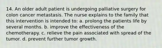 14. An older adult patient is undergoing palliative surgery for colon cancer metastasis. The nurse explains to the family that this intervention is intended to: a. prolong the patients life by several months. b. improve the effectiveness of the chemotherapy. c. relieve the pain associated with spread of the tumor. d. prevent further tumor growth.