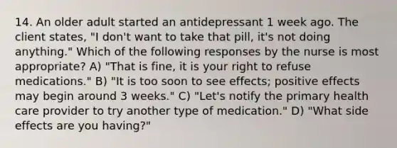 14. An older adult started an antidepressant 1 week ago. The client states, "I don't want to take that pill, it's not doing anything." Which of the following responses by the nurse is most appropriate? A) "That is fine, it is your right to refuse medications." B) "It is too soon to see effects; positive effects may begin around 3 weeks." C) "Let's notify the primary health care provider to try another type of medication." D) "What side effects are you having?"