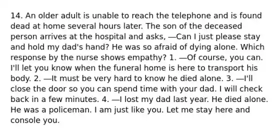 14. An older adult is unable to reach the telephone and is found dead at home several hours later. The son of the deceased person arrives at the hospital and asks, ―Can I just please stay and hold my dad's hand? He was so afraid of dying alone. Which response by the nurse shows empathy? 1. ―Of course, you can. I'll let you know when the funeral home is here to transport his body. 2. ―It must be very hard to know he died alone. 3. ―I'll close the door so you can spend time with your dad. I will check back in a few minutes. 4. ―I lost my dad last year. He died alone. He was a policeman. I am just like you. Let me stay here and console you.