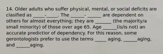 14. Older adults who suffer physical, mental, or social deficits are clasified as _____-_____. The ______- ______ are dependent on others for almost everything; they are _______ (the majority/a small minority) of those over age 65. Age ______(is/is not) an accurate predictior of dependency. For this reason, some gerontologists prefer to use the terms _____ aging, ______aging, and ______aging.