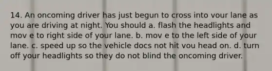 14. An oncoming driver has just begun to cross into vour lane as you are driving at night. You should a. flash the headlights and mov e to right side of your lane. b. mov e to the left side of your lane. c. speed up so the vehicle docs not hit vou head on. d. turn off your headlights so they do not blind the oncoming driver.