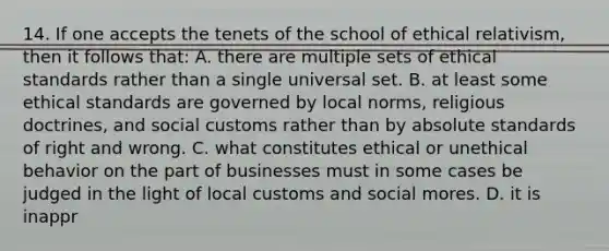 14. If one accepts the tenets of the school of ethical relativism, then it follows that: A. there are multiple sets of ethical standards rather than a single universal set. B. at least some ethical standards are governed by local norms, religious doctrines, and social customs rather than by absolute standards of right and wrong. C. what constitutes ethical or unethical behavior on the part of businesses must in some cases be judged in the light of local customs and social mores. D. it is inappr