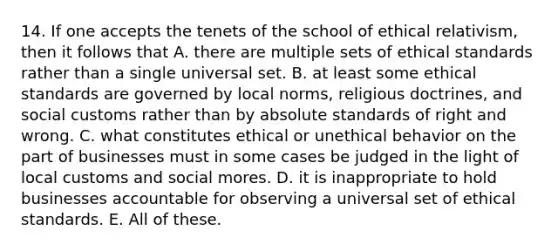 14. If one accepts the tenets of the school of ethical relativism, then it follows that A. there are multiple sets of ethical standards rather than a single universal set. B. at least some ethical standards are governed by local norms, religious doctrines, and social customs rather than by absolute standards of right and wrong. C. what constitutes ethical or unethical behavior on the part of businesses must in some cases be judged in the light of local customs and social mores. D. it is inappropriate to hold businesses accountable for observing a universal set of ethical standards. E. All of these.