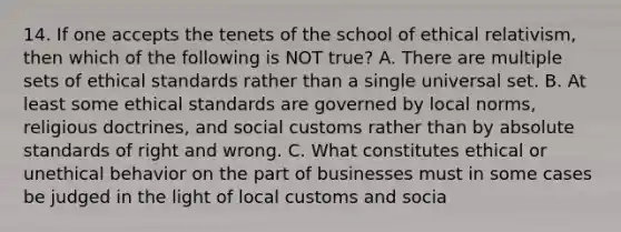 14. If one accepts the tenets of the school of ethical relativism, then which of the following is NOT true? A. There are multiple sets of ethical standards rather than a single universal set. B. At least some ethical standards are governed by local norms, religious doctrines, and social customs rather than by absolute standards of right and wrong. C. What constitutes ethical or unethical behavior on the part of businesses must in some cases be judged in the light of local customs and socia