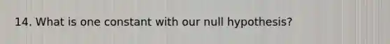 14. What is one constant with our null hypothesis?