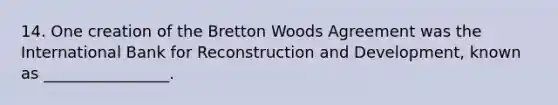 14. One creation of the Bretton Woods Agreement was the International Bank for Reconstruction and Development, known as ________________.