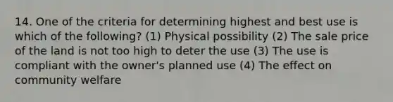 14. One of the criteria for determining highest and best use is which of the following? (1) Physical possibility (2) The sale price of the land is not too high to deter the use (3) The use is compliant with the owner's planned use (4) The effect on community welfare