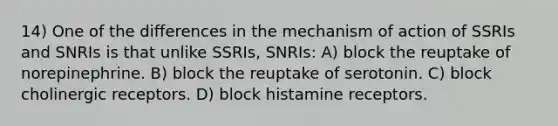 14) One of the differences in the mechanism of action of SSRIs and SNRIs is that unlike SSRIs, SNRIs: A) block the reuptake of norepinephrine. B) block the reuptake of serotonin. C) block cholinergic receptors. D) block histamine receptors.