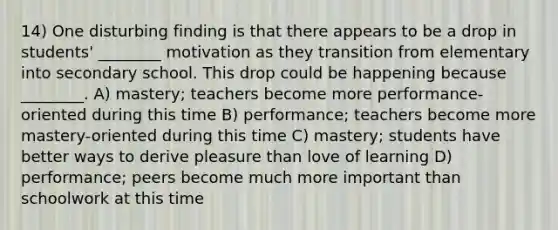 14) One disturbing finding is that there appears to be a drop in students' ________ motivation as they transition from elementary into secondary school. This drop could be happening because ________. A) mastery; teachers become more performance-oriented during this time B) performance; teachers become more mastery-oriented during this time C) mastery; students have better ways to derive pleasure than love of learning D) performance; peers become much more important than schoolwork at this time