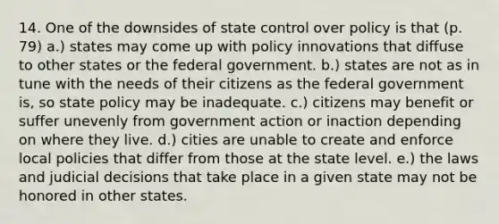 14. One of the downsides of state control over policy is that (p. 79) a.) states may come up with policy innovations that diffuse to other states or the federal government. b.) states are not as in tune with the needs of their citizens as the federal government is, so state policy may be inadequate. c.) citizens may benefit or suffer unevenly from government action or inaction depending on where they live. d.) cities are unable to create and enforce local policies that differ from those at the state level. e.) the laws and judicial decisions that take place in a given state may not be honored in other states.