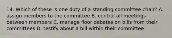 14. Which of these is one duty of a standing committee chair? A. assign members to the committee B. control all meetings between members C. manage floor debates on bills from their committees D. testify about a bill within their committee