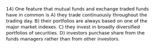 14) One feature that mutual funds and exchange traded funds have in common is A) they trade continuously throughout the trading day. B) their portfolios are always based on one of the major market indexes. C) they invest in broadly diversified portfolios of securities. D) investors purchase share from the funds managers rather than from other investors.