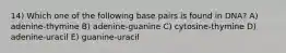 14) Which one of the following base pairs is found in DNA? A) adenine-thymine B) adenine-guanine C) cytosine-thymine D) adenine-uracil E) guanine-uracil