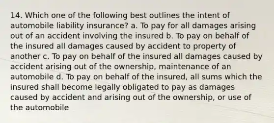 14. Which one of the following best outlines the intent of automobile liability insurance? a. To pay for all damages arising out of an accident involving the insured b. To pay on behalf of the insured all damages caused by accident to property of another c. To pay on behalf of the insured all damages caused by accident arising out of the ownership, maintenance of an automobile d. To pay on behalf of the insured, all sums which the insured shall become legally obligated to pay as damages caused by accident and arising out of the ownership, or use of the automobile